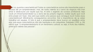  Você viu quantas características? Todas as características acima são importantes para o
sucesso de um empreendedor, mas, de nada valerão se o dono do negócio não tiver
amor e dedicação por aquilo que faz. Aí está o segredo do sucesso profissional. Seja
você um intraempreendedor ou o dono de seu próprio negócio, realize aquilo que você
sinta prazer em fazer. Mas será que existe uma pessoa que consegue reunir todas essas
características? Dificilmente conseguiremos encontrar. Daí a importância de se saber
trabalhar em equipe. O fato é que o empreendedor deve buscar um equilíbrio entre
elas, pois essas características não são herdadas e sim adquiridas. Dolabela (1999, p. 33)
afirma que “o empreendedorismo é um fenômeno cultural, ou seja, é fruto dos hábitos,
práticas e valores das pessoas”.
 
