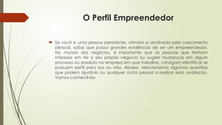 O Perfil Empreendedor
 Se você é uma pessoa persistente, otimista e obstinada pelo crescimento
pessoal, saiba que possui grandes evidências de ser um empreendedor.
No mundo dos negócios, é importante que as pessoas que tenham
interesse em ter o seu próprio negócio ou sugerir mudanças em algum
processo ou produto na empresa em que trabalha, consigam identificar se
possuem perfil para isso ou não. Abaixo, relacionamos algumas questões
que podem ajudá-lo ou qualquer outra pessoa a realizar essa avaliação.
Vamos conhecê-las
 