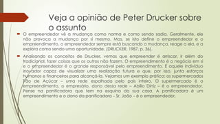 Veja a opinião de Peter Drucker sobre
o assunto
 O empreendedor vê a mudança como norma e como sendo sadia. Geralmente, ele
não provoca a mudança por si mesmo. Mas, se isto define o empreendedor e o
empreendimento, o empreendedor sempre está buscando a mudança, reage a ela, e a
explora como sendo uma oportunidade. (DRUCKER, 1987, p. 36).
 Analisando os conceitos de Drucker, vemos que empreender é arriscar, ir além do
tradicional, fazer coisas que os outros não fazem. O empreendimento é o negócio em si
e o empreendedor é o grande responsável pelo empreendimento. É aquele indivíduo
inovador capaz de visualizar uma realização futura e que, por isso, junta esforços
humanos e financeiros para alcançá-la. Vejamos um exemplo prático: os supermercados
Pão de Açúcar – uma rede espalhada pelo país inteiro. O supermercado é o
empreendimento, o empresário, dono dessa rede – Abílio Diniz – é o empreendedor.
Pense na panificadora que tem na esquina da sua casa. A panificadora é um
empreendimento e o dono da panificadora – Sr. João – é o empreendedor.
 