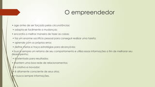 O empreendedor
• age antes de ser forçado pelas circunstâncias;
• adapta-se facilmente a mudanças;
• encontra a melhor maneira de fazer as coisas;
• faz um enorme sacrifício pessoal para conseguir realizar uma tarefa;
• aprende com os próprios erros;
• define metas e traça estratégias para alcançá-las;
• busca sempre um retorno de seu comportamento e utiliza essas informações a fim de melhorar seu
desempenho;
• é orientado para resultados;
• mantem uma boa rede de relacionamentos;
• é criativo e inovador;
• é altamente consciente de seus atos;
e • busca sempre informações.
 
