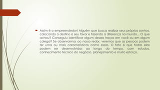  Assim é o empreendedor! Alguém que busca realizar seus próprios sonhos,
colocando o destino a seu favor e fazendo a diferença no mundo... O que
achou? Conseguiu identificar algum desses traços em você ou em algum
colega? Se observarmos ao nosso redor, veremos que as pessoas podem
ter uma ou mais características como essas. O fato é que todas elas
podem ser desenvolvidas ao longo do tempo, com estudos,
conhecimento técnico do negócio, planejamento e muito esforço.
 