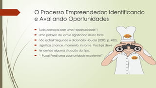 O Processo Empreendedor: Identificando
e Avaliando Oportunidades
 Tudo começa com uma “oportunidade”!
 Uma palavra de som e significado muito forte,
 não acha? Segundo o dicionário Houaiss (2003, p. 482),
 significa chance, momento, instante. Você já deve
 ter ouvido alguma situação do tipo:
 “- Puxa! Perdi uma oportunidade excelente!”
 