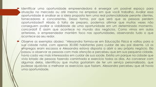  Identificar uma oportunidade empreendedora é enxergar um possível espaço para
atuação no mercado ou até mesmo na empresa em que você trabalha. Avaliar essa
oportunidade é analisar se a ideia proposta tem uma real potencialidade perante clientes,
fornecedores e concorrentes. Dessa forma, por que será que as pessoas perdem
oportunidades? Aliado à falta de preparo, podemos afirmar que muitas vezes não
conseguem avaliar a viabilidade de uma oportunidade em um determinado momento,
concorda? É assim que acontece no mundo dos negócios. Como vimos em aulas
anteriores, o empreendedor mantém foco nas oportunidades, observando tudo o que
acontece ao seu redor.
 Observe os exemplos abaixo: “Alessandra formou-se em Educação Física e voltou para a
sua cidade natal, com apenas 30.000 habitantes para cuidar de seu pai doente. Lá os
empregos eram escassos e Alessandra estava disposta a abrir o seu próprio negócio. Ela
passou a observar as pessoas com mais atenção e percebeu que em sua pequena cidade,
havia cada vez mais interessados em cuidar de sua saúde. Existia um parque na cidade que
vivia lotado de pessoas fazendo caminhada e exercício todos os dias. Ao conversar com
algumas delas, identificou que muitas gostariam de ter um serviço personalizado, que
pudesse ajudá-las a melhorar os exercícios que faziam. Alessandra percebeu que ali havia
uma oportunidade.
 