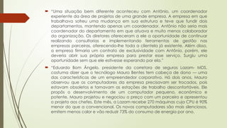  “Uma situação bem diferente aconteceu com Antônio, um coordenador
experiente da área de projetos de uma grande empresa. A empresa em que
trabalhava sofreu uma mudança em sua estrutura e teve que fundir dois
departamentos, mantendo apenas um coordenador. Antônio não seria mais
coordenador do departamento em que atuava e muito menos colaborador
da organização. Os diretores ofereceram a ele a oportunidade de continuar
realizando consultorias e implementando ferramentas de gestão nas
empresas parceiras, oferecendo-lhe toda a clientela já existente. Além disso,
a empresa firmaria um contrato de exclusividade com Antônio, porém, ele
deveria abrir sua própria empresa para prestar esse serviço. Surgiu uma
oportunidade sem que ele estivesse esperando por ela.”
 “Eduardo Bom Ângelo, presidente da corretora de seguros Lazam- MDS,
costuma dizer que o tecnólogo Mauro Bentes tem cabeça de dono — uma
das características de um empreendedor corporativo. Há dois anos, Mauro
observou que os computadores da empresa precisavam ser trocados, pois
estavam obsoletos e tornavam as estações de trabalho desconfortáveis. Ele
propôs o desenvolvimento de um computador pequeno, econômico e
potente. Mauro projetou e negociou o preço com um parceiro e apresentou
o projeto aos chefes. Este mês, a Lazam recebe 270 máquinas cuja CPU é 90%
menor do que a convencional. Os novos computadores são mais silenciosos,
emitem menos calor e vão reduzir 73% do consumo de energia por ano.
 