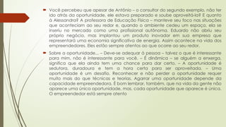 Você percebeu que apesar de Antônio – o consultor do segundo exemplo, não ter
ido atrás da oportunidade, ele estava preparado e soube aproveitá-la? E quanto
à Alessandra? A professora de Educação Física – manteve seu foco nas situações
que aconteciam ao seu redor e, quando o ambiente cedeu um espaço, ela se
inseriu no mercado como uma profissional autônoma. Eduardo não abriu seu
próprio negócio, mas implantou um produto inovador em sua empresa que
representará uma economia significativa de energia. Assim acontece na vida dos
empreendedores. Eles estão sempre atentos ao que ocorre ao seu redor.
 Sobre a oportunidade... – Deve-se adequar à pessoa – talvez o que é interessante
para mim, não é interessante para você. – É dinâmica – se alguém a enxerga,
significa que ela ainda tem uma chance para dar certo. – A oportunidade é
sedutora, duradoura e tem a hora certa para ser aproveitada. – Uma
oportunidade é um desafio. Reconhecer e não perder a oportunidade requer
muito mais do que técnicas e teorias. Agarrar uma oportunidade depende da
capacidade empreendedora. É bom lembrar, também, que na vida da gente não
aparece uma única oportunidade, mas, cada oportunidade que aparece é única.
O empreendedor está sempre atento
 