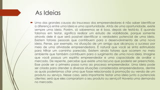 As Ideias
 Uma das grandes causas do insucesso dos empreendedores é não saber identificar
a diferença entre uma ideia e uma oportunidade. Atrás de uma oportunidade, existe
sempre uma ideia. Porém, só saberemos se é boa, depois de testá-la. E quando
falamos em testar, significa realizar um estudo de viabilidade, porque somente
através dele é que será possível identificar o verdadeiro potencial de uma ideia.
Existem fatores pessoais que contribuem para o desenvolvimento de uma nova
ideia. Pense, por exemplo, na situação de um amigo que alcançou o sucesso por
meio de uma atividade empreendedora. É natural que você se sinta estimulado
para trilhar um caminho parecido. Existem ainda fatores que ocorrem no meio
ambiente que também contribuem para o surgimento de uma nova ideia. Imagine
que você possua um espírito empreendedor e uma capacidade de avaliar o
mercado. De repente, percebe que existe uma lacuna que poderia ser preenchida.
Esse pode ser o primeiro passo rumo ao processo empreendedor. Uma ideia pode
ser criada para atender a diversas situações consideradas empreendedoras, dentre
as quais poderíamos citar uma que fosse relacionada à promoção ou venda de um
produto ou serviço. Nesse caso, seria importante testar uma ideia junto a potenciais
clientes: será que eles comprariam o seu produto ou serviço? Haveria uma demanda
no mercado.
 