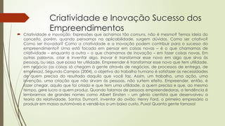 Criatividade e Inovação Sucesso dos
Empreendimentos
 Criatividade e inovação. Expressões que achamos tão comuns, não é mesmo? Temos ideia do
conceito, porém, quando pensamos na aplicabilidade, surgem dúvidas. Como ser criativo?
Como ser inovador? Como a criatividade e a inovação podem contribuir para o sucesso do
empreendimento? Uma está focada em pensar em coisas novas – é o que chamamos de
criatividade – enquanto a outra – o que chamamos de inovação – em fazer coisas novas. Em
outras palavras, criar é inventar algo. Inovar é transformar esse novo em algo que sirva às
pessoas, ou seja, que possa ter utilidade. Empreender é transformar esse novo que tem utilidade,
em negócio (as coisas só chegam à gente através de negócios, de processos de entrega, de
empresas). Segundo Campos (2004), o objetivo do trabalho humano é satisfazer as necessidades
de quem precisa do resultado daquilo que você faz. Assim, um trabalho, uma ação, uma
invenção, uma criação que não sirvam às pessoas, não surtem efeito. Empreender, então, é
fazer chegar, aquilo que foi criado e que tem uma utilidade, a quem precisa e que, ao mesmo
tempo, gere lucro a quem produz. Quando falamos de pessoas empreendedoras, a tendência é
lembrarmos de grandes nomes como Albert Einsten – um gênio cientista que desenvolveu a
teoria da relatividade, Santos Dumont, inventor do avião; Henry Ford, o primeiro empresário a
produzir em massa automóveis e vendê-los a um baixo custo. Puxa! Quanta gente famosa!
 