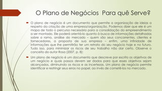 O Plano de Negócios Para quê Serve?
 O plano de negócio é um documento que permite a organização de ideias a
respeito da criação de uma empresa/organização. Podemos dizer que ele é um
mapa de todo o percurso necessário para a consolidação do empreendimento
a ser montado. Ele poderá orientá-lo quanto à busca de informações detalhadas
sobre o ramo, análise do mercado – quem são seus concorrentes, clientes e
fornecedores, a proposta de sua empresa – enfim, uma infinidade de
informações que lhe permitirão ter um retrato do seu negócio hoje e no futuro.
Tudo isso, para minimizar os riscos de seu trabalho não dar certo. Observe o
conceito do autor Rosa (2007, p. 8):
 Um plano de negócio é um documento que descreve por escrito os objetivos de
um negócio e quais passos devem ser dados para que esses objetivos sejam
alcançados, diminuindo os riscos e as incertezas. Um plano de negócio permite
identificar e restringir seus erros no papel, ao invés de cometê-los no mercado.
 