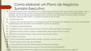 Como elaborar um Plano de Negócios
Sumário Executivo
 É um resumo do seu plano de negócios, no qual deverão ser listados os itens que contêm o documento, como o
propósito, apresentação, missão, produto ou serviço ofertado, localização, dados dos empreendedores, da
empresa, de quanto dinheiro será necessário para montá-la e de onde sairão os recursos, além do retorno
financeiro. Segundo ROSA (2007), o modelo do sumário pode ser assim:
 1 Sumário executivo
 1.1 Resumo dos principais pontos do seu negócio (incluindo indicadores de viabilidade, tais como: lucratividade,
rentabilidade, prazo de retorno do investimento e ponto de equilíbrio)
 1.2 Dados dos empreendedores
 1.2.1 Perfil do sócio 1 (dados pessoais, breve currículo e atribuições dele na sociedade)
 1.2.2 Perfil do sócio 2 (idem a anterior e repetir tantas vezes quantos forem os sócios)
 1.3 Dados do empreendimento (razão social, nome fantasia, CNPJ)
 1.4 Missão da empresa
 1.5 Setor de atividade (agropecuária, indústria, comércio, serviços, outros)
 1.6 Forma jurídica (qual o tipo de sociedade)
 1.7 Enquadramento tributário (âmbito federal, estadual e municipal)
 1.8 Capital social discriminando por sócio e com percentual de participação
 1.9 Fonte de recursos (descrever a origem dos recursos necessários para a abertura do negócio)
 