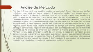 Análise de Mercado
 Pois bem! O que será que significa analisar o mercado? Como dissemos em seções
anteriores, para abrir um novo negócio, é necessário realizar um estudo sobre a
viabilidade de sua implantação. Analisar um mercado significa realizar um estudo que
inclui as seguintes informações: quem são os meus clientes? Como eles se comportam?
Onde eles estão localizados? Não se esqueça de que o cliente é a peça fundamental de
seu negócio, pois, afinal, eles não compram produtos ou serviços e sim, soluções. Um fator
importantíssimo é saber quantos clientes em potencial na sua área de atuação, o seu
negócio possui. Assim, você saberá o tamanho do esforço que deverá despender para
conseguir com que seu negócio tenha sucesso, pois os dados indicarão se há demanda
reprimida, se há excesso de empresas que ofertam o mesmo produto ou serviço etc.
Alinhado a isso, após entender o perfil de seu cliente, é necessário conhecer os seus
concorrentes, ou seja, empresas ou pessoas que ofertam serviços ou produtos semelhantes
aos seus. Vamos pensar num exemplo? Hum.. O McDonald’s é a maior rede internacional
de fast food (comida rápida) do mundo. O Bob’s também é uma cadeia de restaurantes
brasileira que introduziu o conceito de lanchonetes fast food no Brasil.
 