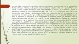  Ambos são concorrentes, porque oferecem produtos semelhantes como sanduíches,
batatas fritas e milkshakes. O que levaria um cliente a optar entre um e outro? Pense em
você, como cliente. Podemos citar atendimento, o preço, a qualidade, enfim. É
necessário conhecer seus concorrentes para, em cima dos pontos fortes dele, você criar
estratégias que valorizem seu produto. Além de conhecer clientes e concorrentes, é
necessário, também, saber quem são seus fornecedores. É isso mesmo! Conhecer quem
são as pessoas ou empresas que entregarão as matérias-primas (os insumos) para o
desenvolvimento de seu negócio. Vamos pensar no exemplo do sanduíche. De onde
vem o pão, a carne, a alface, o tomate e todos os itens que o compõem? O fornecedor
está perto de você? Oferece boas condições de pagamento? Qual é o seu prazo de
entrega? Um fator determinante, neste caso, também (e por incrível que possa parecer),
é verificar se há fornecedores que estão dispostos a vender para você. Isso pode
acontecer por acordo de exclusividade com seus concorrentes, por não acreditarem na
sua “força” de pagamento, por exigirem quantidade inicial de compra que seja inviável
para você, seja por condições financeiras, seja por demanda (o que impactaria em alto
custo pela manutenção de um grande estoque, deixando dinheiro “parado” etc.).
Vamos ver o modelo que ROSA (2007), propõe:
 