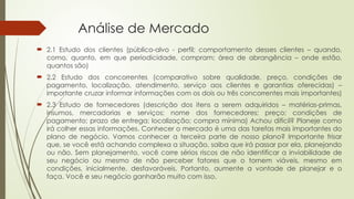 Análise de Mercado
 2.1 Estudo dos clientes (público-alvo - perfil; comportamento desses clientes – quando,
como, quanto, em que periodicidade, compram; área de abrangência – onde estão,
quantos são)
 2.2 Estudo dos concorrentes (comparativo sobre qualidade, preço, condições de
pagamento, localização, atendimento, serviço aos clientes e garantias oferecidas) –
importante cruzar informar informações com os dois ou três concorrentes mais importantes)
 2.3 Estudo de fornecedores (descrição dos itens a serem adquiridos – matérias-primas,
insumos, mercadorias e serviços; nome dos fornecedores; preço; condições de
pagamento; prazo de entrega; localização; compra mínima) Achou difícil? Planeje como
irá colher essas informações. Conhecer o mercado é uma das tarefas mais importantes do
plano de negócio. Vamos conhecer a terceira parte de nosso plano? Importante frisar
que, se você está achando complexa a situação, saiba que irá passar por ela, planejando
ou não. Sem planejamento, você corre sérios riscos de não identificar a inviabilidade de
seu negócio ou mesmo de não perceber fatores que o tornem viáveis, mesmo em
condições, inicialmente, desfavoráveis. Portanto, aumente a vontade de planejar e o
faça. Você e seu negócio ganharão muito com isso.
 