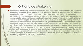 O Plano de Marketing
 O Plano de Marketing é um documento no qual constam o planejamento das ações de
marketing adotadas pela empresa e os principais enfoques relacionados ao mercado
pretendido. Esse documento descreve os principais produtos vendidos, fabricados ou os
principais serviços prestados, define o preço a ser cobrado, além das estratégias de
comunicação a serem utilizadas. Você sabia que, para cada público, é necessário utilizar um
canal de comunicação diferente? É isso mesmo! Quer um exemplo? Vamos pensar numa
empresa multinacional que deseje contratar um gerente financeiro. O que seria mais viável?
Divulgar a vaga por meio de uma chamada na televisão ou por meio de uma revista que
circule no meio econômico? Se você respondeu que a melhor opção seria divulgar na
revista, parabéns! A televisão é um meio massivo, certamente iria atrair pessoas que não
teriam perfil adequado à vaga. Já a revista, teria um público mais selecionado. Concorda?
Além disso, é preciso definir como esse produto chegará até o consumidor, a estrutura de
comercialização e a localização do negócio. Assim, no plano de negócios, o plano de
marketing, segundo ROSA (2007), deve conter:
 