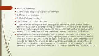  Plano de marketing
 3.1 Descrição dos principais produtos e serviços
 3.2 Preço a ser praticado
 3.3 Estratégias promocionais
 3.4 Estrutura de comercialização
 3.5 Localização do negócio (com descrição do endereço, bairro, cidade, estado,
telefones e justificativa estratégica do ponto escolhido). Repare que, ao descrever o
plano de marketing na estrutura proposta acima, estamos trabalhando os chamados
quatro “Ps” do marketing, que são: • produto; • ponto; • preço; e • publicidade.
 Este entendimento é de suma importância para o empreendedor, pois muitos têm o
conceito equivocado de que marketing é propaganda. Podemos, simplificadamente,
dizer que marketing é um conjunto de ações estratégicas que visam à facilitação da
relação de troca. Este conjunto de ações estratégicas engloba as características e
benefícios dos produtos a serem ofertados, o local onde vai ser entregue, e vendido, o
preço praticado e o plano de comunicação para promoção divulgação, deste produto.
 