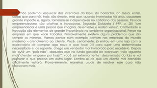 Mas, não podemos esquecer dos inventores do lápis, da borracha, da mesa, enfim,
coisas que para nós, hoje, são simples, mas que, quando inventadas há anos, causaram
grande impacto e, agora, tornaram-se indispensáveis no cotidiano das pessoas. Pessoas
empreendedoras são criativas e inovadoras. Segundo Dolabela (1999, p. 28) “um
empreendedor é uma pessoa que imagina, desenvolve e realiza visões”. Criatividade e
inovação são elementos de grande importância no ambiente organizacional. Pense na
empresa em que você trabalha. Provavelmente existem alguns problemas que são
sempre os mesmos. Vamos pensar num exemplo comum nas empresas do mundo
moderno – atendimento ao cliente. Você, certamente, já entrou em uma loja com a
expectativa de comprar algo novo e que fosse útil para suprir uma determinada
necessidade e, de repente, chega um vendedor mal humorado para recebê-lo. Depois
de ouvir um “pois não”, daqueles que no fundo gostaria de expressar: “não aguento
mais atender ninguém por hoje!”, você sai extremamente desanimado da loja e vai
procurar o que precisa em outro lugar. Lembre-se de que um cliente mal atendido
dificilmente voltará. Provavelmente, maneiras usuais de resolver esse caso não
funcionam mais.
 