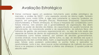 Avaliação Estratégica
 Vamos conhecer agora um poderoso instrumento para análise estratégica de
mercado: a análise de SWOT – uma expressão oriunda do idioma inglês, também
conhecida como matriz FOFA. A sigla seria justamente os aspectos avaliados do
negócio, em português: Strengths (Forças), Weaknesses (Fraquezas), Opportunities
(Oportunidades), e Threats (Ameaças). As forças e fraquezas são consideradas como
fatores internos, visto estarem sob a governabilidade da organização. Elas dizem
respeito ao poder de decisão dos líderes, da capacitação do quadro funcional, da
comunicação, da manutenção predial e de equipamentos, da estrutura física, dos
métodos de gestão, dos processos organizacionais etc., ou seja, de tudo aquilo que
depende de fatores de dentro da organização. Já as oportunidades e ameaças são
consideradas como fatores externos, por advirem de decisões governamentais,
acordos sindicais, novas tecnologias, dentre outros, ou seja, de decisões das quais a
organização não tem controle direto. Assim, a organização tem que ter claro quais são
esses fatores para poderem potencializar os pontos fortes e aproveitar as
oportunidades. Junto a isso, deve buscar ações estratégicas de melhoria dos pontos
fracos e se preparar e tentar minimizar os efeitos das ameaças. O quadro pode ser
descrito assim
 