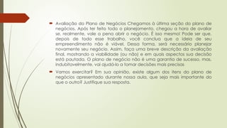 Avaliação do Plano de Negócios Chegamos à última seção do plano de
negócios. Após ter feito todo o planejamento, chegou a hora de avaliar
se, realmente, vale a pena abrir o negócio. É isso mesmo! Pode ser que,
depois de todo esse trabalho, você conclua que a ideia de seu
empreendimento não é viável. Dessa forma, será necessário planejar
novamente seu negócio. Assim, faça uma breve descrição da avaliação
final, mostrando a viabilidade (ou não) e em quais aspectos sua decisão
está pautada. O plano de negócio não é uma garantia de sucesso, mas,
indubitavelmente, vai ajudá-lo a tomar decisões mais precisas
 Vamos exercitar? Em sua opinião, existe algum dos itens do plano de
negócios apresentado durante nossa aula, que seja mais importante do
que o outro? Justifique sua resposta.
 