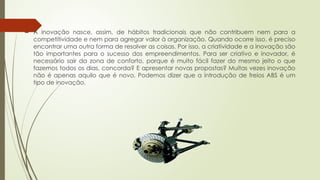  A inovação nasce, assim, de hábitos tradicionais que não contribuem nem para a
competitividade e nem para agregar valor à organização. Quando ocorre isso, é preciso
encontrar uma outra forma de resolver as coisas. Por isso, a criatividade e a inovação são
tão importantes para o sucesso dos empreendimentos. Para ser criativo e inovador, é
necessário sair da zona de conforto, porque é muito fácil fazer do mesmo jeito o que
fazemos todos os dias, concorda? E apresentar novas propostas? Muitas vezes inovação
não é apenas aquilo que é novo. Podemos dizer que a introdução de freios ABS é um
tipo de inovação.
 