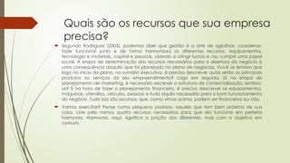 Quais são os recursos que sua empresa
precisa?
 Segundo Rodriguez (2005), podemos dizer que gestão é a arte de aglutinar, coordenar,
fazer funcionar junto e de forma harmoniosa os diferentes recursos, equipamentos,
tecnologia e materiais, capital e pessoas, visando a atingir lucros e /ou cumprir uma papel
social. A etapa de determinação dos recursos necessários para a abertura do negócio é
uma consequência daquilo que foi planejado no plano de negócios. Você se lembra que
logo no início do plano, no sumário executivo, é preciso descrever quais serão os principais
produtos ou serviços do seu empreendimento? Logo em seguida, já na etapa de
planejamento de marketing, é necessário escrever a estrutura de comercialização, lembra-
se? E na hora de fazer o planejamento financeiro, é preciso descrever os equipamentos,
máquinas, utensílios, veículos, pessoas e tudo aquilo necessário para o bom funcionamento
do negócio. Tudo isso são recursos, que, como vimos acima, podem ser financeiros ou não.
 Vamos exercitar? Pense numa pequena padaria, aquela que tem bem próximo de sua
casa. Liste pelo menos quatro recursos necessários para que ela funcione em perfeita
harmonia. Harmonia, aqui, significa a junção dos diferentes, mas com o objetivo em
comum.
 