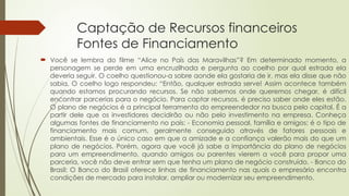 Captação de Recursos financeiros
Fontes de Financiamento
 Você se lembra do filme “Alice no País das Maravilhas”? Em determinado momento, a
personagem se perde em uma encruzilhada e pergunta ao coelho por qual estrada ela
deveria seguir. O coelho questionou-a sobre aonde ela gostaria de ir, mas ela disse que não
sabia. O coelho logo respondeu: “Então, qualquer estrada serve! Assim acontece também
quando estamos procurando recursos. Se não sabemos onde queremos chegar, é difícil
encontrar parcerias para o negócio. Para captar recursos, é preciso saber onde eles estão.
O plano de negócios é a principal ferramenta do empreendedor na busca pelo capital. É a
partir dele que os investidores decidirão ou não pelo investimento na empresa. Conheça
algumas fontes de financiamento no país: - Economia pessoal, família e amigos: é o tipo de
financiamento mais comum, geralmente conseguido através de fatores pessoais e
ambientais. Esse é o único caso em que a amizade e a confiança valerão mais do que um
plano de negócios. Porém, agora que você já sabe a importância do plano de negócios
para um empreendimento, quando amigos ou parentes vierem a você para propor uma
parceria, você não deve entrar sem que tenha um plano de negócio construído. - Banco do
Brasil: O Banco do Brasil oferece linhas de financiamento nas quais o empresário encontra
condições de mercado para instalar, ampliar ou modernizar seu empreendimento.
 