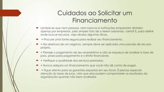 Cuidados ao Solicitar um
Financiamento
 Lembre-se que nem pessoas, nem bancos e instituições emprestam dinheiro
apenas por emprestar, pelo simples fato de o terem sobrando, certo? E, para definir
onde buscar recursos, veja abaixo algumas dicas.
 • Procure uma fonte segura para realizar seu financiamento.
 • Na abertura de um negócio, sempre deve ser aplicada uma parcela de recurso
próprio.
 • Planeje o pagamento de seu empréstimo e não se esqueça de analisar a taxa de
juros, prazo para pagamento e o limite financiável.
 • Verifique a qualidade dos serviços prestados.
 • Nunca adquira um financiamento que você não dê conta de pagar.
 • Fique atento para as garantias expostas em seu favor. É preciso especial
atenção às taxas de juros, visto que elas podem comprometer os resultados da
organização quando não bem avaliadas
 