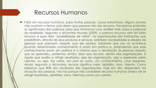 Recursos Humanos
 Falar em recursos humanos, para muitas pessoas, causa estranheza. Alguns autores
não aceitam o termo, pois dizem que pessoas não são recursos. Precisamos entender
os significados das palavras para que tenhamos uma análise mais clara e palpável
da realidade. Segundo o dicionário Houaiss (2009), a palavra recursos vem do latim
recursos e quer dizer “possibilidade de voltar”. As organizações são instituições que
possibilitam, através de seus produtos e serviços, satisfazer necessidades e desejos de
pessoas que precisam daquilo que ela produz. Sabendo que isso só acontece
quando determinado conhecimento é posto em prática e, entendendo que esse
conhecimento posto em prática é o mesmo que a devolução às pessoas daquilo
que se aprendeu, podemos, então, dizer que recurso, dentro das organizações, é
aquilo que auxilia a atingir resultados, seja da organização, seja o esperado pelos
clientes, ou seja, faz voltar, em prol do outro, um conhecimento, uma expertise.
Ainda, segundo o dicionário, recurso significa meio, aptidão, dom, talento. Como
sabemos que 80% dos resultados das organizações, hoje em dia, dependem da
atuação das pessoas, não há porque não considerar recursos humanos (meios de se
atingir resultados, aptidões, dons, talentos) como uso correto.
 