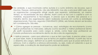  Na verdade, o que incomoda certos autores é o outro sinônimo de recursos, que é
insumos. Pessoas, efetivamente, não são INSUMOS, mas são o principal MEIO pelo qual
as organizações conseguirão atingir aquilo que esperam, satisfazendo, ao mesmo
tempo, as necessidades de seus clientes. Assim como se faz com o capital e com os
materiais, equipamentos e tecnologias, é preciso que a escolha das pessoas e o
trabalho dentro das organizações sejam realizados levando em conta as estratégias
organizacionais. Para isso, segundo CHIAVENATO (2004), seis fatores devem ser levados
em consideração. São eles:
 • Como agregar as pessoas – incluem-se, aqui, estratégias de recrutamento (como
buscar profissionais no mercado), seleção (como escolher o melhor profissional dentro
do perfil necessário para cada cargo) e, ainda, como fazer esse profissional ser
incluído profissional e socialmente dentro do dia a dia da organização;
 • Aplicar pessoas – para que saibamos o que se tem que fazer, é preciso saber o que
se quer fazer. Assim, é necessário que se tenha um objetivo definido. A partir daí, faz-se
o desenho dos cargos, definem-se os perfis necessários para que se possa estruturar os
esforços. Com o objetivo e esforços estruturados, ou seja, cada um sabendo o que se
espera dele, a avaliação de desempenho pode ser realizada.
 