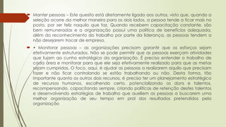  Manter pessoas – Este quesito está diretamente ligado aos outros, visto que, quando a
seleção ocorre da melhor maneira para os dois lados, a pessoa tende a ficar mais no
posto, por ser feliz naquilo que faz. Quando recebem capacitação constante, são
bem remuneradas e a organização possui uma política de benefícios adequada,
além do reconhecimento do trabalho por parte da liderança, as pessoas tendem a
não desejarem trocar de empresa.
 • Monitorar pessoas – as organizações precisam garantir que os esforços sejam
efetivamente estruturados. Não se pode permitir que as pessoas exerçam atividades
que fujam ao cunho estratégico da organização. É preciso entender o trabalho de
cada área e monitorar para que ele seja efetivamente realizado para que as metas
sejam cumpridas. O foco, aqui, é ajudar as pessoas a realizarem aquilo que precisam
fazer e não ficar controlando se estão trabalhando ou não. Desta forma, tão
importante quanto os outros dois recursos, é preciso ter um planejamento estratégico
de recursos humanos, escolhendo certo, potencializando os dons e talentos,
recompensando, capacitando sempre, criando políticas de retenção destes talentos
e desenvolvendo estratégias de trabalho que auxiliem as pessoas a buscarem uma
melhor organização de seu tempo em prol dos resultados pretendidos pela
organização
 