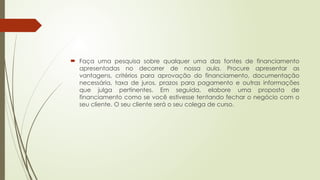  Faça uma pesquisa sobre qualquer uma das fontes de financiamento
apresentadas no decorrer de nossa aula. Procure apresentar as
vantagens, critérios para aprovação do financiamento, documentação
necessária, taxa de juros, prazos para pagamento e outras informações
que julga pertinentes. Em seguida, elabore uma proposta de
financiamento como se você estivesse tentando fechar o negócio com o
seu cliente. O seu cliente será o seu colega de curso.
 