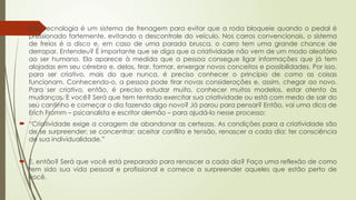  Essa tecnologia é um sistema de frenagem para evitar que a roda bloqueie quando o pedal é
pressionado fortemente, evitando o descontrole do veículo. Nos carros convencionais, o sistema
de freios é a disco e, em caso de uma parada brusca, o carro tem uma grande chance de
derrapar. Entendeu? É importante que se diga que a criatividade não vem de um modo aleatório
ao ser humano. Ela aparece à medida que a pessoa consegue ligar informações que já tem
alojadas em seu cérebro e, delas, tirar, formar, enxergar novos conceitos e possibilidades. Por isso,
para ser criativo, mais do que nunca, é preciso conhecer o princípio de como as coisas
funcionam. Conhecendo-o, a pessoa pode tirar novas considerações e, assim, chegar ao novo.
Para ser criativo, então, é preciso estudar muito, conhecer muitos modelos, estar atento às
mudanças. E você? Será que tem tentado exercitar sua criatividade ou está com medo de sair do
seu cantinho e começar o dia fazendo algo novo? Já parou para pensar? Então, vai uma dica de
Erich Fromm – psicanalista e escritor alemão – para ajudá-lo nesse processo:
 “Criatividade exige a coragem de abandonar as certezas. As condições para a criatividade são
de se surpreender; se concentrar; aceitar conflito e tensão, renascer a cada dia; ter consciência
de sua individualidade.”
 E, então? Será que você está preparado para renascer a cada dia? Faça uma reflexão de como
tem sido sua vida pessoal e profissional e comece a surpreender aqueles que estão perto de
você.
 