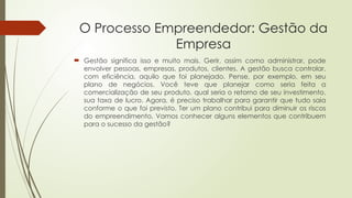 O Processo Empreendedor: Gestão da
Empresa
 Gestão significa isso e muito mais. Gerir, assim como administrar, pode
envolver pessoas, empresas, produtos, clientes. A gestão busca controlar,
com eficiência, aquilo que foi planejado. Pense, por exemplo, em seu
plano de negócios. Você teve que planejar como seria feita a
comercialização de seu produto, qual seria o retorno de seu investimento,
sua taxa de lucro. Agora, é preciso trabalhar para garantir que tudo saia
conforme o que foi previsto. Ter um plano contribui para diminuir os riscos
do empreendimento. Vamos conhecer alguns elementos que contribuem
para o sucesso da gestão?
 
