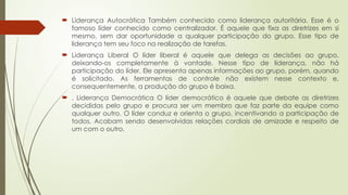  Liderança Autocrática Também conhecido como liderança autoritária. Esse é o
famoso líder conhecido como centralizador. É aquele que fixa as diretrizes em si
mesmo, sem dar oportunidade a qualquer participação do grupo. Esse tipo de
liderança tem seu foco na realização de tarefas.
 Liderança Liberal O líder liberal é aquele que delega as decisões ao grupo,
deixando-os completamente à vontade. Nesse tipo de liderança, não há
participação do líder. Ele apresenta apenas informações ao grupo, porém, quando
é solicitado. As ferramentas de controle não existem nesse contexto e,
consequentemente, a produção do grupo é baixa.
 . Liderança Democrática O líder democrático é aquele que debate as diretrizes
decididas pelo grupo e procura ser um membro que faz parte da equipe como
qualquer outro. O líder conduz e orienta o grupo, incentivando a participação de
todos. Acabam sendo desenvolvidas relações cordiais de amizade e respeito de
um com o outro.
 