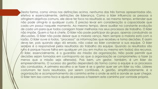  Desta forma, como vimos nas definições acima, nenhuma das três formas apresentadas são,
efetiva e essencialmente, definições de liderança. Como o líder influencia as pessoas a
atingirem objetivos comuns, ele deve ter foco no resultado e, ao mesmo tempo, entender que
não pode atingi-lo a qualquer custo. É preciso levar em consideração a capacidade que
cada um possui naquele momento. Ao mesmo tempo, deve auxiliar na constante evolução
de cada um para que todos consigam trazer melhorias nos seus processos de trabalho. O líder
não impõe. Quem o faz é chefe. O líder não pode participar do grupo, apenas conduzindo as
discussões. O líder não pode deixar que a maioria vença. Nem sempre a maioria está com a
razão. O líder ouve a todos, “processa” as informações que recebeu e toma decisões. E assim
deve ser, pois quando algo dá errado, não cabe ao líder condenar a sua equipe. O líder
sempre é o responsável pelos resultados do trabalho da equipe. Quando os resultados são
ruins é porque houve falha em qualquer um (ou em muitos ou mesmo em todos) dos recursos.
O líder, essencialmente, é o guardião da missão da organização. Não pode permitir que
decisões sejam tomadas em contraponto ao que a organização se comprometeu a fazer (a
menos que a missão seja alterada). Pois bem, um gestor, também, é um líder do
empreendimento. O sucesso da gestão dependerá da forma como a equipe e os processos
são conduzidos. A primeira escolha a se fazer é se o gestor quer ser um líder ou não. Líderes
costumam ter bons resultados, por serem confiáveis. A gestão, simplificadamente, é a
organização e acompanhamento do caminho entre o onde se está e aonde se quer chegar.
O líder tem isso como foco e ajuda as pessoas a fazerem este caminho por vontade própria.
 