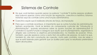 Sistemas de Controle
 Do que você lembra quando pensa na palavra “controle”? Muitas pessoas analisam
essa palavra apenas como uma função de regulação, coercitiva e restritiva. Estamos
tratando aqui do controle como uma função administrativa.
 Coercitivo aquilo que é realizado através da força, da imposição
 Para que o controle aconteça, é importante que as outras funções da administração
tenham acontecido. Você se lembra do componente curricular de “Introdução à
Administração”, quando estudamos sobre as quatro funções da administração? O
controle é a quarta função e assegura que aquilo que foi planejamento, organizado e
dirigido saia conforme os objetivos pré-estabelecidos, na medida do possível. Vimos,
também, que ele aparece como o sexto item da política de pessoas, na aula 5 e que,
também lá, não tem conotação de coerção, muito pelo contrário, mas de saber o
que se está fazendo para garantir que (e auxiliar para que) os resultados pretendidos
sejam alcançados.
 