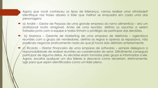  Agora que você conheceu os tipos de liderança, vamos realizar uma atividade?
Identifique nas frases abaixo o líder que melhor se enquadra em cada uma das
personagens:
 a) André – Gestor de Pessoas de uma grande empresa do ramo alimentício – era um
profissional muito amigável. Antes de uma reunião, definia os assuntos a serem
tratados junto com a equipe e todos tinham o privilégio de participar das decisões.
 b) Mariana – Gerente de Marketing de uma empresa de telefonia – agendava
reuniões com o grupo de vendedores, definia as regras e apenas as repassava, não
podendo negociar praticamente nada do que já havia sido definido anteriormente.
 c) Ricardo – Diretor Financeiro de uma empresa de softwares – sempre delegava a
responsabilidade de realizar reuniões ao coordenador do setor. Dificilmente conseguia
participar de alguma delas. As decisões eram tomadas pelo grupo e informadas a ele.
Agora, escolha qualquer um dos líderes e descreva como deveriam, efetivamente,
agir para que sejam identificados como um líder pleno.
 
