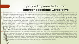 Tipos de Empreendedorismo:
Empreendedorismo Corporativo
 Também conhecido como intraempreendedorismo ou empreendedorismo interno. O empregado empreendedor é o
indivíduo que promove ou inspira a inovação dentro de uma organização existente. O esforço empreendedor pode
resultar em mudanças significativas no negócio ou até mesmo na estrutura administrativa. O maior influenciador
desse processo é o ambiente: oportunidades, pessoas, riscos, mudanças externas, enfim, a empresa empreendedora
precisa incentivar o processo criativo de seus colaboradores, favorecendo a busca por algo diferente, criando
políticas de recompensa e aceitando possíveis falhas que possam vir a surgir. Como vimos é característica do
empreendedorismo, a ousadia. Quem ousa, tem chance maior de cometer erros (é como diz o velho ditado: “só não
erra quem não faz”). Desta forma, caso queira uma organização que tenha criatividade e inovação, é preciso que o
erro seja permitido. Suponha que você trabalhe na linha de produção de uma grande montadora de veículos e, de
repente, descobre um método que aumenta 15% a produção de veículos do mês, reduzindo perdas e custos.
Parabéns! Você é um intraempreendedor. E claro, quando for testar seu método, algumas falhas podem ocorrer.
Mas, fazendo os acertos que se fazem necessários, o ganho organizacional será fantástico.
 É claro que exercer esse tipo de empreendedorismo não é algo fácil. Toda empresa deve ter regras e processos (que
acabam trazendo certa dose de burocracia). Isso é salutar, pois dá um norte aos seus colaboradores. Ocorre que,
muitas vezes, as lideranças, na ânsia de melhores resultados em menor tempo, acabam por não permitir um
ambiente onde as pessoas possam demonstrar os seus talentos, colocar a sua criatividade em prol da organização. É
um contrassenso, indubitavelmente, mas, muitas vezes, fica difícil enxergar um espaço para exercer esse tipo de
empreendedorismo, mesmo porque o controle não está na mão do empreendedor.
 