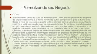 - Formalizando seu Negócio
 O Caso
 Alessandra era aluna do curso de Administração. Carlos era seu professor da disciplina
de Empreendedorismo e já havia ministrado outros componentes para a turma dela.
Desde o início de seu curso, a garota juntava dinheiro com as vendas de conjuntos de
calcinha e sutiã, que vendia para as colegas de turma. Os conjuntos eram fabricados
por ela, sua mãe e sua irmã. Alessandra era uma menina muito comunicativa e os
produtos que vendia eram realmente de boa qualidade. Não dava para quem queria.
Certo dia, Alessandra, depois de uma conversa com sua família, resolveu procurar seu
professor para buscar mais informações a respeito do processo de formalização do seu
negócio. Alessandra estava muita interessada em abrir a “Arte e Mulher” – uma loja de
lingerie onde venderia seus produtos. - “Mas que boa iniciativa, Alê! Sempre achei que
você tinha esse perfil de empreendedora”, disse o professor Carlos. - “Pois, é professor!
Os nossos estudos desse componente me motivaram ainda mais”, respondeu a menina.
- “Então! Vamos aprender agora, alguns passos que a ajudarão a transformar a “Arte e
Mulher” em um verdadeiro empreendimento. Sente-se, Alê, vamos começar a
conversar.
 