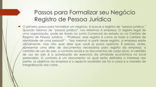 Passos para Formalizar seu Negócio
Registro de Pessoa Jurídica
 O primeiro passo para formalizar um negócio, é buscar o registro de “pessoa jurídica.”
Quando falamos de “pessoa jurídica”, nos referimos à empresa. O registro legal de
uma organização, pode ser tirado na Junta Comercial do estado ou no Cartório de
Registro de Pessoa Jurídica. - “Professor, esse registro é como se fosse a carteira de
identidade de uma pessoa?” - “Isso mesmo! A partir desse registro, a empresa existe
oficialmente, mas não quer dizer que você já possa operá-la. É preciso, antes,
apresentar uma série de documentos necessários para registro da empresa: a
certidão de uso do solo, o contrato social e os documentos de cada sócio. A certidão
de uso do solo é a autorização do exercício da atividade econômica no local
pretendido. O contrato é um documento no qual serão definidos o interesse das
partes, os objetivos da empresa e o aspecto societário (se for o caso) e a maneira de
integralização das cotas.
 