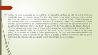  Ainda, na junta comercial ou no cartório, é necessário verificar se não há outra empresa
registrada com o mesmo nome. Por lei, não pode haver duas empresas com nomes
idênticos, no mesmo ramo de atividades e dentro do mesmo estado. Para prosseguir o
arquivamento do ato constitutivo da empresa, é necessário, além dos documentos acima
citados, o preenchimento de um requerimento padrão, uma ficha de cadastro nacional e o
pagamento das taxas através de Darf – Documento de Arrecadação da Receita Federal. -
“Pronto, Alessandra! Assim que a empresa for registrada, você receberá o famoso Nire –
Número de Identificação de Registro da Empresa. Agora, vamos conhecer o segundo
passo.” Curiosidade: os valores e prazos para abertura de uma empresa variam de estado
para estado e, para a verificação de valores e prazos, o ideal é consultar o site da junta
comercial do estado onde a empresa estará cadastrada ou identificada.
 