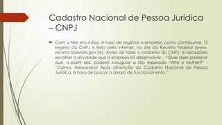 Cadastro Nacional de Pessoa Jurídica
– CNPJ
 Com o Nire em mãos, é hora de registrar a empresa como contribuinte. O
registro do CNPJ é feito pela internet, no site da Receita Federal (www.
receita.fazenda.gov.br). Antes de fazer o cadastro do CNPJ, é necessário
escolher a atividade que a empresa irá desenvolver. - “Quer dizer professor
que, a partir daí, poderei inaugurar a tão esperada “Arte e Mulher?” -
“Calma, Alessandra! Após obtenção do Cadastro Nacional de Pessoa
Jurídica, é hora de buscar o alvará de funcionamento.”
 
