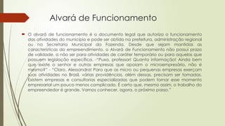 Alvará de Funcionamento
 O alvará de funcionamento é o documento legal que autoriza o funcionamento
das atividades do município e pode ser obtido na prefeitura, administração regional
ou na Secretaria Municipal da Fazenda. Desde que sejam mantidas as
características do empreendimento, o Alvará de Funcionamento não possui prazo
de validade, a não ser para atividades de caráter temporário ou para aquelas que
possuem legislação específica. -“Puxa, professor! Quanta informação! Ainda bem
que existe o senhor e outras empresas que apoiam o microempresário, não é
mesmo?” - “Claro, Alessandra! Para que as micro ou pequenas empresas exerçam
suas atividades no Brasil, várias providências, além dessas, precisam ser tomadas.
Existem empresas e consultorias especializadas que podem tornar esse momento
empresarial um pouco menos complicado. É certo que, mesmo assim, o trabalho do
empreendedor é grande. Vamos conhecer, agora, o próximo passo.”
 