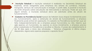  Inscrição Estadual A inscrição estadual é realizada na Secretaria Estadual da
Fazenda, sendo obrigatória para empresas dos setores do comércio, indústria,
transporte, serviços de comunicação e energia. A partir dela, é possível a inscrição
do ICMS (Imposto sobre Circulação de Mercadorias e Serviços). Pode ser que, em
algum estado, a inscrição estadual deva ser solicitada antes do alvará de
funcionamento.
 Cadastro na Previdência Social Apesar de faltarem duas etapas fundamentais para
seu funcionamento, após a obtenção do alvará de funcionamento, a empresa
finalmente pode entrar em operação. O cadastro na Previdência Social tem que ser
feito independentemente de a empresa possuir funcionários ou não. Mesmo que
seja apenas um funcionário, ou apenas os sócios inicialmente, a empresa precisa
estar cadastrada na Previdência e recolher os tributos. O prazo de cadastramento é
de 30 dias após o início das atividades. - “Estamos chegando à última etapa,
Alessandra. Agora resta apenas preparar o aparato fiscal.”
 