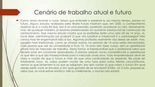 Cenário de trabalho atual e futuro
 Como vimos durante o curso, temos que entender o presente e, ao mesmo tempo, pensar no
futuro. Alguns estudos realizados pela World Future mostram que, em 2020, o conhecimento
duplicar-se-á a cada 83 dias. Isso é só uma previsão, podendo acontecer ou não, obviamente,
mas, de qualquer maneira, já estamos presenciando um aumento substancial de construção de
conhecimento. Esse mesmo estudo mostra que as profissões terão uma vida útil de 14 anos. Aí,
você dizer: administração vai acabar? O que virá substituir a medicina? E a odontologia? Não
vamos mais ter engenharia? Não é isso. Algumas profissões realmente vão deixar de existir, mas,
aquelas mais tradicionais, como as citadas acima, no período de 14 anos serão reinventadas.
Uma pessoa que sair da universidade e ficar 12, 14 anos sem fazer cursos, sem se aperfeiçoar
estará fora do mercado de trabalho. Desta forma, é imprescindível que o profissional saiba que
deverá estar em constante aprendizado. É preciso adquirir novas competências e aperfeiçoar
as que têm e que são imprescindíveis para o mercado onde atua. Todo empreendedor deve ter
clara a noção de que o futuro é mais do que uma continuidade do presente. Ele pode ser
totalmente novo. As coisas podem mudar de uma hora para outra. Nestas circunstâncias,
vemos os que lamentam e os que se adaptam. Isso sem contar os que criam o futuro! Em qual
desses perfis você se encaixa e em qual gostaria de se encaixar? Então, vá à luta, prepare-se,
saiba que, se você estiver estático, feliz ou infelizmente, o mundo não estará!
 