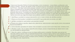  A Busca por Soluções Práticas Você já percebeu como as pessoas – nossos líderes, professores, pais,
irmãos e amigos – gostam de repetir a frase “é preciso buscar uma solução mais prática para resolver
isso!”? Hum... será que todas essas pessoas, inclusive você e eu, já pararam para pensar, na verdade,
qual é o problema? Por que ele ocorre? Ops! Será que você sabe o que é uma “solução”??? Podemos
defini-la como uma alternativa. É isso mesmo, para resolver um problema, é necessário pensar nas
possíveis alternativas. O problema é que tendemos a pensar naquilo que é mais difícil, muitas vezes, por
falta do conhecimento a respeito do assunto que está sendo tratado ou pela falta de planejamento.
Vamos enunciar aqui algumas etapas que poderão auxiliá-lo na busca pela solução de um problema:
 1. Identifique o problema: busque descrevê-lo com o maior número de detalhes possível.
 2. Reúna as informações: o problema é pontual? O que pode estar envolvido com ele?
 3. Analise o problema: quais seriam suas possíveis causas?
 4. Desenvolva idéias e opções: desenvolva alternativas, relacionando cada opção como uma possível
causa do problema.
 5. Tome decisões apoiadas em dados: não se baseie no acaso e sim na em fatos reais, números e etc.
 6. Planeje a ação: crie um plano especificando etapas, prazos e responsáveis por desenvolver cada
um dos problemas apresentados.
 7. Execute o plano: certifique-se que as etapas estão sendo cumpridas. Percebeu que pensar em
soluções práticas requer todo um planejamento? Então comece agora. Pense numa empresa que tem
um gasto exagerado com papel. Como você faria para resolver o problema do desperdício? Faça um
planejamento contendo todas as etapas acima citadas e, em seguida, troque sua resposta com a de
um colega de sala. Experimente...
 