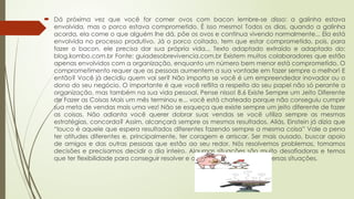  Dá próxima vez que você for comer ovos com bacon lembre-se disso: a galinha estava
envolvida, mas o porco estava comprometido. É isso mesmo! Todos os dias, quando a galinha
acorda, ela come o que alguém lhe dá, põe os ovos e continua vivendo normalmente... Ela está
envolvida no processo produtivo. Já o porco coitado, tem que estar comprometido, pois, para
fazer o bacon, ele precisa dar sua própria vida... Texto adaptado extraído e adaptado do:
blog.kombo.com.br Fonte: guiadesobrevivencia.com.br Existem muitos colaboradores que estão
apenas envolvidos com a organização, enquanto um número bem menor está comprometido. O
comprometimento requer que as pessoas aumentem a sua vontade em fazer sempre o melhor! E
então? Você já decidiu quem vai ser? Não importa se você é um empreendedor inovador ou o
dono do seu negócio. O importante é que você reflita a respeito do seu papel não só perante a
organização, mas também na sua vida pessoal. Pense nisso! 8.6 Existe Sempre um Jeito Diferente
de Fazer as Coisas Mais um mês terminou e... você está chateado porque não conseguiu cumprir
sua meta de vendas mais uma vez! Não se esqueça que existe sempre um jeito diferente de fazer
as coisas. Não adianta você querer dobrar suas vendas se você utiliza sempre as mesmas
estratégias, concorda? Assim, alcançará sempre os mesmos resultados. Aliás, Einstein já dizia que
“louco é aquele que espera resultados diferentes fazendo sempre a mesma coisa” Vale a pena
ter atitudes diferentes e, principalmente, ter coragem e arriscar. Ser mais ousado, buscar apoio
de amigos e das outras pessoas que estão ao seu redor. Nós resolvemos problemas, tomamos
decisões e precisamos decidir o dia inteiro. Algumas situações são muito desafiadoras e temos
que ter flexibilidade para conseguir resolver e adaptarmo-nos às mais diversas situações.
 