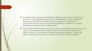  As organizações requerem profissionais flexíveis e dispostos a mudanças,
com uma capacidade de improvisar possibilidades quando surgem os
imprevistos. Ser flexível também é saber questionar e utilizar seus
conhecimentos em busca de melhores resultados. Lembre-se: um jeito
diferente de fazer faz toda a diferença!!!
 Vamos exercitar? Baseado nos estudos dessa aula, relate um caso em que
você, numa determinada situação, esteve envolvido em realizar uma
tarefa e outra na qual esteve compromissado em realizá-la. Depois do
relato, descreva como você se sentiu em cada um dos momentos.
 