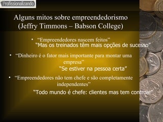 Alguns mitos sobre empreendedorismo (Jeffry Timmons – Babson College) “ Empreendedores nascem feitos” “ Dinheiro é o fator mais importante para montar uma empresa” “ Empreendedores não tem chefe e são completamente independentes” “ Mas os treinados têm mais opções de sucesso” “ Se estiver na pessoa certa” “ Todo mundo é chefe: clientes mas tem controle” 