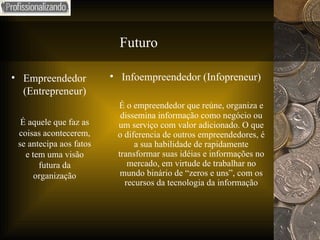 Futuro Empreendedor (Entrepreneur) É aquele que faz as coisas acontecerem, se antecipa aos fatos e tem uma visão futura da organização Infoempreendedor (Infopreneur) É o empreendedor que reúne, organiza e dissemina informação como negócio ou um serviço com valor adicionado. O que o diferencia de outros empreendedores, é a sua habilidade de rapidamente transformar suas idéias e informações no mercado, em virtude de trabalhar no mundo binário de “zeros e uns”, com os recursos da tecnologia da informação 