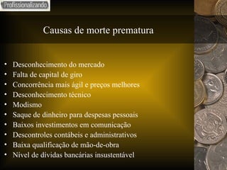 Causas de morte prematura Desconhecimento do mercado Falta de capital de giro Concorrência mais ágil e preços melhores Desconhecimento técnico Modismo Saque de dinheiro para despesas pessoais Baixos investimentos em comunicação Descontroles contábeis e administrativos Baixa qualificação de mão-de-obra Nível de dívidas bancárias insustentável 