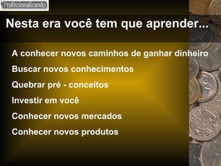 Nesta era você tem que aprender... A conhecer novos caminhos de ganhar dinheiro Buscar novos conhecimentos Quebrar pré - conceitos Investir em você Conhecer novos mercados Conhecer novos produtos 